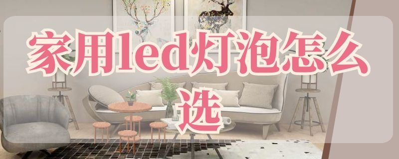 家用led灯泡怎么选 家用LED灯泡怎么选择