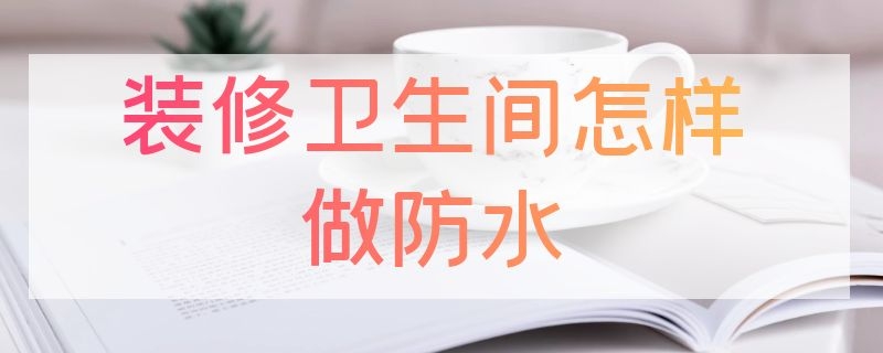 装修卫生间怎样做防水 装修卫生间怎样做防水最好