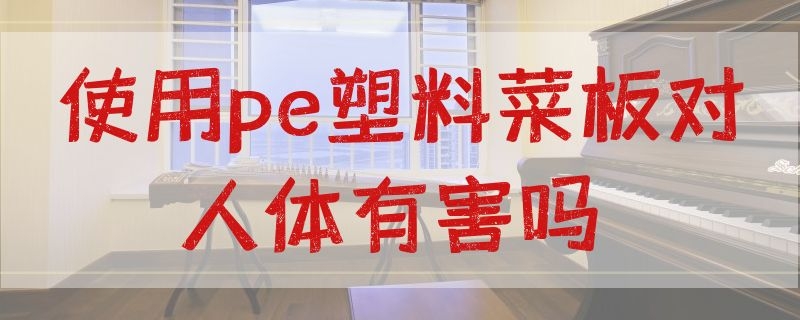 使用pe塑料菜板对人体有害吗（使用pe塑料菜板对人体有害吗视频）