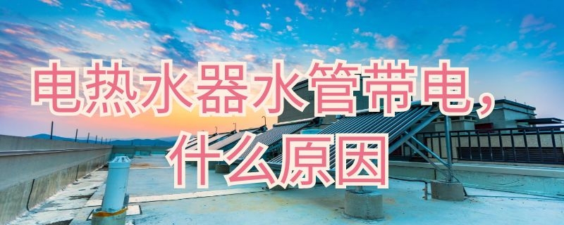 电热水器水管带电什么原因（热水器出来水带电什么原因）