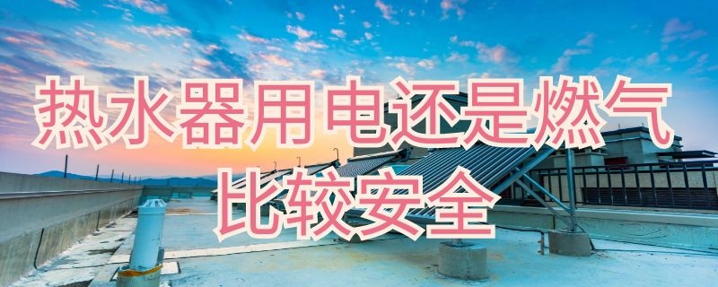 热水器用电还是燃气比较安全（热水器燃气的好还是电的更安全）