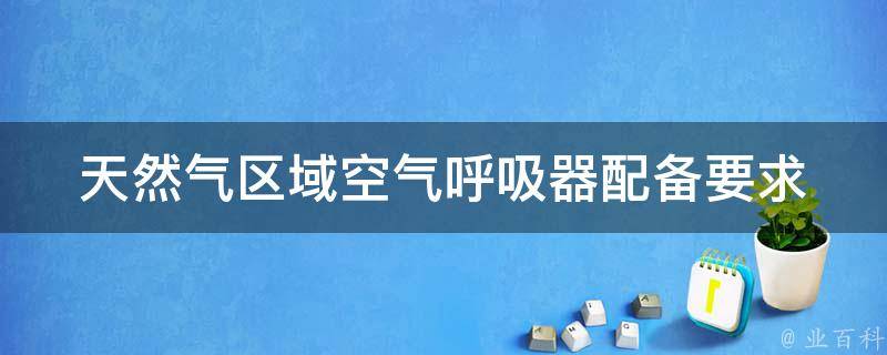 天然气区域空气呼吸器配备要求 煤气作业佩戴的空气呼吸器保持压力不低于多少mpa