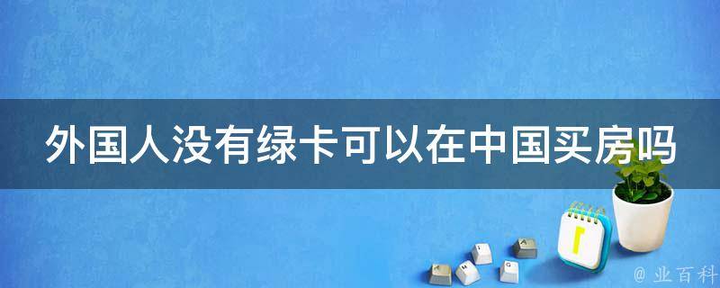 外国人没有绿卡可以在中国买房吗（没有绿卡的外国人能在中国买房吗）