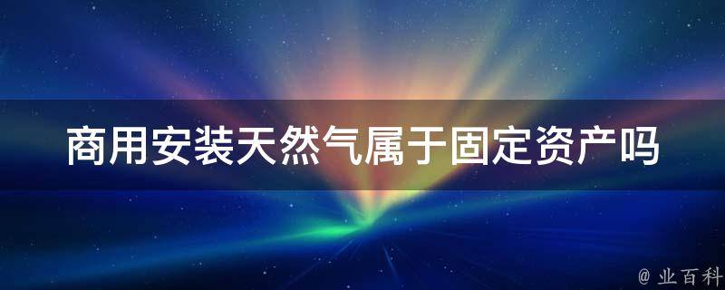 商用安装天然气属于固定资产吗 商用安装天然气属于固定资产吗对吗