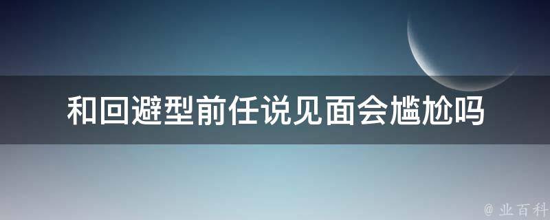 和回避型前任说见面会尴尬吗 前任是回避型人格