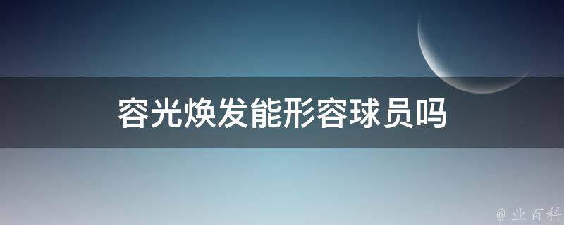 容光焕发能形容球员吗（容光焕发可以形容人吗）