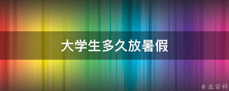 大学生多久放暑假（大学生多久放暑假2023）