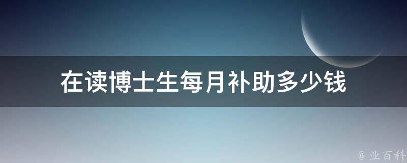 在读博士生每月补助多少钱（在读博士国家补贴标准）